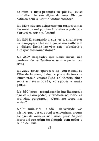 33
de mim é mais poderoso do que eu, cujas
sandálias não sou digno de levar. Ele vos
batizará com o Espírito Santo e com fogo.
Mt 6:13 e não nos deixes cair em tentação; mas
livra-nos do mal pois teu é o reino, o poder e a
glória para sempre. Amém!
Mt 13:54 E, chegando à sua terra, ensinava-os
na sinagoga, de tal sorte que se maravilhavam
e diziam: Donde lhe vêm esta sabedoria e
estes poderes miraculosos?
Mt 22:29 Respondeu-lhes Jesus: Errais, não
conhecendo as Escrituras nem o poder de
Deus.
Mt 24:30 Então, aparecerá no céu o sinal do
Filho do Homem; todos os povos da terra se
lamentarão e verão o Filho do Homem vindo
sobre as nuvens do céu, com poder e muita
glória.
Mc 5:30 Jesus, reconhecendo imediatamente
que dele saíra poder, virando-se no meio da
multidão, perguntou: Quem me tocou nas
vestes?
Mc 9:1 Dizia-lhes ainda: Em verdade vos
afirmo que, dos que aqui se encontram, alguns
há que, de maneira nenhuma, passarão pela
morte até que vejam ter chegado com poder o
reino de Deus.
 