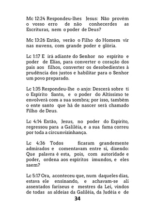 34
Mc 12:24 Respondeu-lhes Jesus: Não provém
o vosso erro de não conhecerdes as
Escrituras, nem o poder de Deus?
Mc 13:26 Então, verão o Filho do Homem vir
nas nuvens, com grande poder e glória.
Lc 1:17 E irá adiante do Senhor no espírito e
poder de Elias, para converter o coração dos
pais aos filhos, converter os desobedientes à
prudência dos justos e habilitar para o Senhor
um povo preparado.
Lc 1:35 Respondeu-lhe o anjo: Descerá sobre ti
o Espírito Santo, e o poder do Altíssimo te
envolverá com a sua sombra; por isso, também
o ente santo que há de nascer será chamado
Filho de Deus.
Lc 4:14 Então, Jesus, no poder do Espírito,
regressou para a Galiléia, e a sua fama correu
por toda a circunvizinhança.
Lc 4:36 Todos ficaram grandemente
admirados e comentavam entre si, dizendo:
Que palavra é esta, pois, com autoridade e
poder, ordena aos espíritos imundos, e eles
saem?
Lc 5:17 Ora, aconteceu que, num daqueles dias,
estava ele ensinando, e achavam-se ali
assentados fariseus e mestres da Lei, vindos
de todas as aldeias da Galiléia, da Judéia e de
 