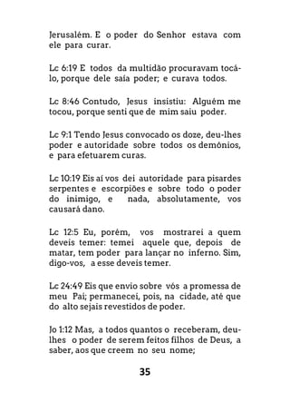 35
Jerusalém. E o poder do Senhor estava com
ele para curar.
Lc 6:19 E todos da multidão procuravam tocá-
lo, porque dele saía poder; e curava todos.
Lc 8:46 Contudo, Jesus insistiu: Alguém me
tocou, porque senti que de mim saiu poder.
Lc 9:1 Tendo Jesus convocado os doze, deu-lhes
poder e autoridade sobre todos os demônios,
e para efetuarem curas.
Lc 10:19 Eis aí vos dei autoridade para pisardes
serpentes e escorpiões e sobre todo o poder
do inimigo, e nada, absolutamente, vos
causará dano.
Lc 12:5 Eu, porém, vos mostrarei a quem
deveis temer: temei aquele que, depois de
matar, tem poder para lançar no inferno. Sim,
digo-vos, a esse deveis temer.
Lc 24:49 Eis que envio sobre vós a promessa de
meu Pai; permanecei, pois, na cidade, até que
do alto sejais revestidos de poder.
Jo 1:12 Mas, a todos quantos o receberam, deu-
lhes o poder de serem feitos filhos de Deus, a
saber, aos que creem no seu nome;
 