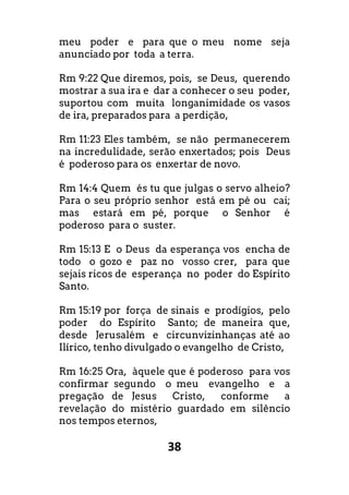 38
meu poder e para que o meu nome seja
anunciado por toda a terra.
Rm 9:22 Que diremos, pois, se Deus, querendo
mostrar a sua ira e dar a conhecer o seu poder,
suportou com muita longanimidade os vasos
de ira, preparados para a perdição,
Rm 11:23 Eles também, se não permanecerem
na incredulidade, serão enxertados; pois Deus
é poderoso para os enxertar de novo.
Rm 14:4 Quem és tu que julgas o servo alheio?
Para o seu próprio senhor está em pé ou cai;
mas estará em pé, porque o Senhor é
poderoso para o suster.
Rm 15:13 E o Deus da esperança vos encha de
todo o gozo e paz no vosso crer, para que
sejais ricos de esperança no poder do Espírito
Santo.
Rm 15:19 por força de sinais e prodígios, pelo
poder do Espírito Santo; de maneira que,
desde Jerusalém e circunvizinhanças até ao
Ilírico, tenho divulgado o evangelho de Cristo,
Rm 16:25 Ora, àquele que é poderoso para vos
confirmar segundo o meu evangelho e a
pregação de Jesus Cristo, conforme a
revelação do mistério guardado em silêncio
nos tempos eternos,
 