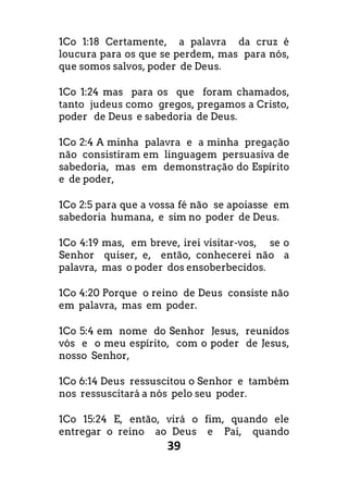 39
1Co 1:18 Certamente, a palavra da cruz é
loucura para os que se perdem, mas para nós,
que somos salvos, poder de Deus.
1Co 1:24 mas para os que foram chamados,
tanto judeus como gregos, pregamos a Cristo,
poder de Deus e sabedoria de Deus.
1Co 2:4 A minha palavra e a minha pregação
não consistiram em linguagem persuasiva de
sabedoria, mas em demonstração do Espírito
e de poder,
1Co 2:5 para que a vossa fé não se apoiasse em
sabedoria humana, e sim no poder de Deus.
1Co 4:19 mas, em breve, irei visitar-vos, se o
Senhor quiser, e, então, conhecerei não a
palavra, mas o poder dos ensoberbecidos.
1Co 4:20 Porque o reino de Deus consiste não
em palavra, mas em poder.
1Co 5:4 em nome do Senhor Jesus, reunidos
vós e o meu espírito, com o poder de Jesus,
nosso Senhor,
1Co 6:14 Deus ressuscitou o Senhor e também
nos ressuscitará a nós pelo seu poder.
1Co 15:24 E, então, virá o fim, quando ele
entregar o reino ao Deus e Pai, quando
 