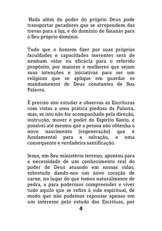 4
Nada além do poder do próprio Deus pode
transportar pecadores que se arrependem das
trevas para a luz, e do domínio de Satanás para
o Seu próprio domínio.
Tudo que o homem fizer por suas próprias
faculdades e capacidades inerentes será de
nenhum valor ou eficácia para o referido
propósito, por maiores e melhores que sejam
suas intenções e iniciativas para ser um
religioso que se aplique em guardar os
mandamentos de Deus constantes de Sua
Palavra.
É preciso sim estudar e observas as Escrituras
com vistas a uma prática piedosa da Palavra,
mas, se isto não for acompanhado pela direção,
instrução, mover e poder do Espírito Santo, é
possível até mesmo que a pessoa não obtenha o
novo nascimento (regeneração) que é
fundamental para a salvação, e uma
consequente e verdadeira santificação.
Jesus, em Seu ministério terreno, apontou para
a necessidade de um conhecimento real do
poder de Deus atuando em nossas vidas,
sobretudo dando-nos um novo coração de
carne, no lugar do que temos naturalmente de
pedra, e para podermos compreender e viver
tudo aquilo que se refira à vida espiritual, de
modo que não podemos repousar apenas em
um interesse pelo estudo das Escrituas, por
 