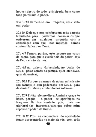 40
houver destruído todo principado, bem como
toda potestade e poder.
1Co 15:43 Semeia-se em fraqueza, ressuscita
em poder.
2Co 1:4 É ele que nos conforta em toda a nossa
tribulação, para podermos consolar os que
estiverem em qualquer angústia, com a
consolação com que nós mesmos somos
contemplados por Deus.
2Co 4:7 Temos, porém, este tesouro em vasos
de barro, para que a excelência do poder seja
de Deus e não de nós.
2Co 6:7 na palavra da verdade, no poder de
Deus, pelas armas da justiça, quer ofensivas,
quer defensivas;
2Co 10:4 Porque as armas da nossa milícia não
são carnais, e sim poderosas em Deus, para
destruir fortalezas, anulando nós sofismas
2Co 12:9 Então, ele me disse: A minha graça te
basta, porque o poder se aperfeiçoa na
fraqueza. De boa vontade, pois, mais me
gloriarei nas fraquezas, para que sobre mim
repouse o poder de Cristo.
2Co 12:12 Pois as credenciais do apostolado
foram apresentadas no meio de vós, com toda
 
