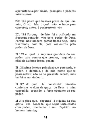 41
a persistência, por sinais, prodígios e poderes
miraculosos.
2Co 13:3 posto que buscais prova de que, em
mim, Cristo fala, o qual não é fraco para
convosco; antes, é poderoso em vós.
2Co 13:4 Porque, de fato, foi crucificado em
fraqueza; contudo, vive pelo poder de Deus.
Porque nós também somos fracos nele, mas
viveremos, com ele, para vós outros pelo
poder de Deus.
Ef 1:19 e qual a suprema grandeza do seu
poder para com os que cremos, segundo a
eficácia da força do seu poder;
Ef 1:21 acima de todo principado, e potestade, e
poder, e domínio, e de todo nome que se
possa referir, não só no presente século, mas
também no vindouro.
Ef 3:7 do qual fui constituído ministro
conforme o dom da graça de Deus a mim
concedida segundo a força operante do seu
poder.
Ef 3:16 para que, segundo a riqueza da sua
glória, vos conceda que sejais fortalecidos
com poder, mediante o seu Espírito no
homem interior;
 