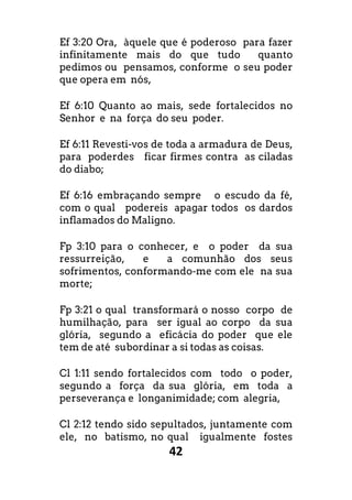 42
Ef 3:20 Ora, àquele que é poderoso para fazer
infinitamente mais do que tudo quanto
pedimos ou pensamos, conforme o seu poder
que opera em nós,
Ef 6:10 Quanto ao mais, sede fortalecidos no
Senhor e na força do seu poder.
Ef 6:11 Revesti-vos de toda a armadura de Deus,
para poderdes ficar firmes contra as ciladas
do diabo;
Ef 6:16 embraçando sempre o escudo da fé,
com o qual podereis apagar todos os dardos
inflamados do Maligno.
Fp 3:10 para o conhecer, e o poder da sua
ressurreição, e a comunhão dos seus
sofrimentos, conformando-me com ele na sua
morte;
Fp 3:21 o qual transformará o nosso corpo de
humilhação, para ser igual ao corpo da sua
glória, segundo a eficácia do poder que ele
tem de até subordinar a si todas as coisas.
Cl 1:11 sendo fortalecidos com todo o poder,
segundo a força da sua glória, em toda a
perseverança e longanimidade; com alegria,
Cl 2:12 tendo sido sepultados, juntamente com
ele, no batismo, no qual igualmente fostes
 