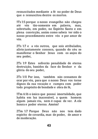 43
ressuscitados mediante a fé no poder de Deus
que o ressuscitou dentre os mortos.
1Ts 1:5 porque o nosso evangelho não chegou
até vós tão-somente em palavra, mas,
sobretudo, em poder, no Espírito Santo e em
plena convicção, assim como sabeis ter sido o
nosso procedimento entre vós e por amor de
vós.
2Ts 1:7 e a vós outros, que sois atribulados,
alívio juntamente conosco, quando do céu se
manifestar o Senhor Jesus com os anjos do
seu poder,
2Ts 1:9 Estes sofrerão penalidade de eterna
destruição, banidos da face do Senhor e da
glória do seu poder,
2Ts 1:11 Por isso, também não cessamos de
orar por vós, para que o nosso Deus vos torne
dignos da sua vocação e cumpra com poder
todo propósito de bondade e obra de fé,
1Tm 6:16 o único que possui imortalidade, que
habita em luz inacessível, a quem homem
algum jamais viu, nem é capaz de ver. A ele
honra e poder eterno. Amém!
2Tm 1:7 Porque Deus não nos tem dado
espírito de covardia, mas de poder, de amor e
de moderação.
 