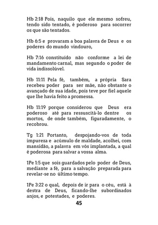 45
Hb 2:18 Pois, naquilo que ele mesmo sofreu,
tendo sido tentado, é poderoso para socorrer
os que são tentados.
Hb 6:5 e provaram a boa palavra de Deus e os
poderes do mundo vindouro,
Hb 7:16 constituído não conforme a lei de
mandamento carnal, mas segundo o poder de
vida indissolúvel.
Hb 11:11 Pela fé, também, a própria Sara
recebeu poder para ser mãe, não obstante o
avançado de sua idade, pois teve por fiel aquele
que lhe havia feito a promessa.
Hb 11:19 porque considerou que Deus era
poderoso até para ressuscitá-lo dentre os
mortos, de onde também, figuradamente, o
recobrou.
Tg 1:21 Portanto, despojando-vos de toda
impureza e acúmulo de maldade, acolhei, com
mansidão, a palavra em vós implantada, a qual
é poderosa para salvar a vossa alma.
1Pe 1:5 que sois guardados pelo poder de Deus,
mediante a fé, para a salvação preparada para
revelar-se no último tempo.
1Pe 3:22 o qual, depois de ir para o céu, está à
destra de Deus, ficando-lhe subordinados
anjos, e potestades, e poderes.
 