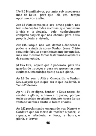 46
1Pe 5:6 Humilhai-vos, portanto, sob a poderosa
mão de Deus, para que ele, em tempo
oportuno, vos exalte,
2Pe 1:3 Visto como, pelo seu divino poder, nos
têm sido doadas todas as coisas que conduzem
à vida e à piedade, pelo conhecimento
completo daquele que nos chamou para a sua
própria glória e virtude,
2Pe 1:16 Porque não vos demos a conhecer o
poder e a vinda de nosso Senhor Jesus Cristo
seguindo fábulas engenhosamente inventadas,
mas nós mesmos fomos testemunhas oculares
da sua majestade,
Jd 1:24 Ora, àquele que é poderoso para vos
guardar de tropeços e para vos apresentar com
exultação, imaculados diante da sua glória,
Ap 1:8 Eu sou o Alfa e Ômega, diz o Senhor
Deus, aquele que é, que era e que há de vir, o
Todo-Poderoso.
Ap 4:11 Tu és digno, Senhor e Deus nosso, de
receber a glória, a honra e o poder, porque
todas as coisas tu criaste, sim, por causa da tua
vontade vieram a existir e foram criadas.
Ap 5:12 proclamando em grande voz: Digno é o
Cordeiro que foi morto de receber o poder, e
riqueza, e sabedoria, e força, e honra, e
glória, e louvor.
 