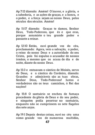 47
Ap 7:12 dizendo: Amém! O louvor, e a glória, e
a sabedoria, e as ações de graças, e a honra, e
o poder, e a força sejam ao nosso Deus, pelos
séculos dos séculos. Amém!
Ap 11:17 dizendo: Graças te damos, Senhor
Deus, Todo-Poderoso, que és e que eras,
porque assumiste o teu grande poder e
passaste a reinar.
Ap 12:10 Então, ouvi grande voz do céu,
proclamando: Agora, veio a salvação, o poder,
o reino do nosso Deus e a autoridade do seu
Cristo, pois foi expulso o acusador de nossos
irmãos, o mesmo que os acusa de dia e de
noite, diante do nosso Deus.
Ap 15:3 e entoavam o cântico de Moisés, servo
de Deus, e o cântico do Cordeiro, dizendo:
Grandes e admiráveis são as tuas obras,
Senhor Deus, Todo-Poderoso! Justos e
verdadeiros são os teus caminhos, ó Rei das
nações!
Ap 15:8 O santuário se encheu de fumaça
procedente da glória de Deus e do seu poder,
e ninguém podia penetrar no santuário,
enquanto não se cumprissem os sete flagelos
dos sete anjos.
Ap 19:1 Depois destas coisas, ouvi no céu uma
como grande voz de numerosa multidão,
 