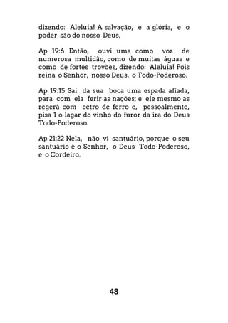 48
dizendo: Aleluia! A salvação, e a glória, e o
poder são do nosso Deus,
Ap 19:6 Então, ouvi uma como voz de
numerosa multidão, como de muitas águas e
como de fortes trovões, dizendo: Aleluia! Pois
reina o Senhor, nosso Deus, o Todo-Poderoso.
Ap 19:15 Sai da sua boca uma espada afiada,
para com ela ferir as nações; e ele mesmo as
regerá com cetro de ferro e, pessoalmente,
pisa 1 o lagar do vinho do furor da ira do Deus
Todo-Poderoso.
Ap 21:22 Nela, não vi santuário, porque o seu
santuário é o Senhor, o Deus Todo-Poderoso,
e o Cordeiro.
 