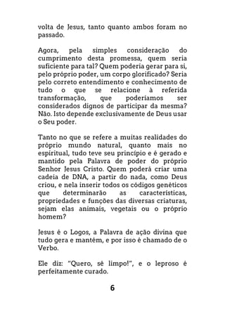 6
volta de Jesus, tanto quanto ambos foram no
passado.
Agora, pela simples consideração do
cumprimento desta promessa, quem seria
suficiente para tal? Quem poderia gerar para si,
pelo próprio poder, um corpo glorificado? Seria
pelo correto entendimento e conhecimento de
tudo o que se relacione à referida
transformação, que poderíamos ser
considerados dignos de participar da mesma?
Não. Isto depende exclusivamente de Deus usar
o Seu poder.
Tanto no que se refere a muitas realidades do
próprio mundo natural, quanto mais no
espiritual, tudo teve seu princípio e é gerado e
mantido pela Palavra de poder do próprio
Senhor Jesus Cristo. Quem poderá criar uma
cadeia de DNA, a partir do nada, como Deus
criou, e nela inserir todos os códigos genéticos
que determinarão as características,
propriedades e funções das diversas criaturas,
sejam elas animais, vegetais ou o próprio
homem?
Jesus é o Logos, a Palavra de ação divina que
tudo gera e mantém, e por isso é chamado de o
Verbo.
Ele diz: “Quero, sê limpo!”, e o leproso é
perfeitamente curado.
 