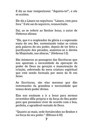 7
E diz ao mar tempestuoso: ”Aquieta-te!”, e ele
se acalma.
Ele diz a Lázaro na sepultura: “Lázaro, vem para
fora.” E ele sai do sepulcro, ressuscitado.
Daí, ao se referir ao Senhor Jesus, o autor de
Hebreus afirma:
“Ele, que é o resplendor da glória e a expressão
exata do seu Ser, sustentando todas as coisas
pela palavra do seu poder, depois de ter feito a
purificação dos pecados, assentou-se à direita
da Majestade, nas alturas,” (Hebreus 1.3).
São inúmeras as passagens das Escrituras que
nos apontam a necessidade da operação do
poder de Deus na geração e manutenção da
criação, sobretudo da nova criatura espiritual
que está sendo formada por meio da fé em
Jesus.
As Escrituras, são elas mesmas que dão
testemunho da grandeza e necessidade que
temos deste poder divino.
Elas nos ensinam a ir a Jesus para sermos
revestidos dEle próprio e da força do Seu poder
para que possamos viver de acordo com a boa,
perfeita, e agradável vontade de Deus.
“Quanto ao mais, sede fortalecidos no Senhor e
na força do seu poder.” (Efésios 6.10)
 