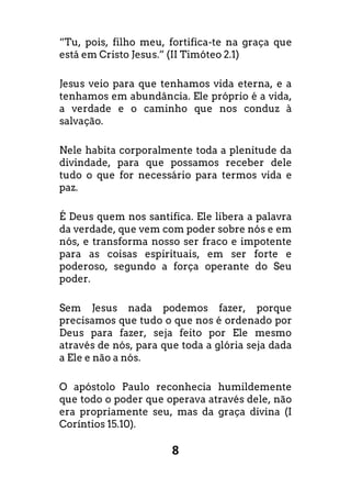 8
“Tu, pois, filho meu, fortifica-te na graça que
está em Cristo Jesus.” (II Timóteo 2.1)
Jesus veio para que tenhamos vida eterna, e a
tenhamos em abundância. Ele próprio é a vida,
a verdade e o caminho que nos conduz à
salvação.
Nele habita corporalmente toda a plenitude da
divindade, para que possamos receber dele
tudo o que for necessário para termos vida e
paz.
É Deus quem nos santifica. Ele libera a palavra
da verdade, que vem com poder sobre nós e em
nós, e transforma nosso ser fraco e impotente
para as coisas espirituais, em ser forte e
poderoso, segundo a força operante do Seu
poder.
Sem Jesus nada podemos fazer, porque
precisamos que tudo o que nos é ordenado por
Deus para fazer, seja feito por Ele mesmo
através de nós, para que toda a glória seja dada
a Ele e não a nós.
O apóstolo Paulo reconhecia humildemente
que todo o poder que operava através dele, não
era propriamente seu, mas da graça divina (I
Coríntios 15.10).
 