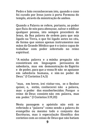 9
Pedro e João reconheceram isto, quando o coxo
foi curado por Jesus junto à porta Formosa do
templo, através da ministração de ambos.
Quando a Palavra se refere, portanto, ao poder
que fluiu de nós para abençoar, salvar e edificar
qualquer pessoa, isto sempre procederá de
Jesus, da Sua palavra de ordem para que seja
ligado na Terra, o que foi ligado antes no céu,
de forma que somos apenas instrumentos nas
mãos do Grande Médico que é o único capaz de
trabalhar com poder sobretudo no reino
espiritual.
“A minha palavra e a minha pregação não
consistiram em linguagem persuasiva de
sabedoria, mas em demonstração do Espírito
e de poder, para que a vossa fé não se apoiasse
em sabedoria humana, e sim no poder de
Deus.” (I Coríntios 2.4,5)
“mas, em breve, irei visitar-vos, se o Senhor
quiser, e, então, conhecerei não a palavra,
mas o poder dos ensoberbecidos. Porque o
reino de Deus consiste não em palavra, mas
em poder.” (I Coríntios 3.19,20)
Nesta passagem o apóstolo não está se
referindo a “palavra” como sendo a palavra do
evangelho ou mesmo todo o conjunto das
Escrituras, mas à especulação filosófica dos
coríntios com as coisas de Deus que não batiam
 
