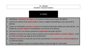 1. Identifiquen relaciones de poder en la ciudad de Isfahan de principios del siglo XI.
2. ¿Cuál era la relación entre poder político, ciencia y religión? Ejemplifiquen con escenas de la
película.
3. ¿Cómo se combinaban coerción y consenso en el ejercicio del poder político por parte del Sha. ¿Se
trataba de un poder legítimo? Ejemplifiquen con escenas de la película.
4. ¿Por qué el Emir y los ulemas cuestionan la legitimidad del poder del Sha?
5. Expliquen la escena en la que se sella una alianza entre el poder político y el poder religioso. ¿Cuál
es el tipo de Estado que surge de esta combinación?
6. Expliquen el proceso a través del cual el Sha va perdiendo el monopolio de la violencia legítima en
la ciudad de Isfahan.
7. ¿Cómo se imaginan la vida en la ciudad de Isfahan a fines del siglo XI? Desarrollen
TCI – SOCIALES
Actividad 3 – Educación Ciudadana
EL PODER
 