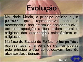 Evolução Na Idade Média, o príncipe detinha o  jus politiae  que representava todo o necessário à boa ordem da sociedade civil, em contraposição à boa ordem moral e religiosa das autoridades eclesiásticas ou religiosas. Na fase de Estado de Polícia, o  jus politiae  representava uma série de normas postas pelo príncipe e que se colocavam fora do alcance dos tribunais. Márcio 