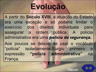 Evolução A partir do  Século XVIII , a atuação do Estado era uma exceção e só poderia limitar o exercício dos direitos individuais para assegurar a ordem pública. A polícia administrativa era uma  polícia de segurança. Aos poucos se deixou de usar o vocábulo “polícia” isoladamente.Surgiu primeiro a expressão  “polícia administrativa”   na França. Márcio 