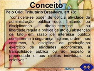 Conceito Pelo Cód. Tributário Brasileiro, art.78: “ considera-se poder de polícia atividade da administração pública que, limitando ou disciplinando direito,interesse ou liberdade,regula a prática de ato ou abstenção de fato, em razão de interesse público concernente à segurança, higiene, ordem, aos costumes, à disciplina da produção,ao exercício de atividades econômicas, à tranqüilidade pública ou ao respeito à propriedade e aos direitos individuais ou coletivos.” Márcio 