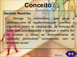 Conceito Sentido Restrito: Abrange “as intervenções, quer gerais e abstratas,como os regulamentos,quer concretas e específicas (como as autorizações, as licenças) do Poder Executivo,destinadas a alcançar o mesmo fim de prevenir e obstar ao desenvolvimento de atividades particulares contrastantes com os interesses sociais.” Márcio 