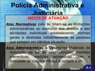 Polícia Administrativa e Judiciária MEIOS DE ATUAÇÃO Atos Normativos   pela lei criam-se as limitações administrativas ao exercício dos direitos e das atividades individuais estabelecendo normas gerais e abstratas indistintamente as pessoas que estejam em idêntica situação. Atos Administrativos   e Operações Materiais de Aplicação da lei ao caso concreto medidas preventivas, medidas repressivas com a finalidade de coagir o infrator a cumprir a lei. Ilmara 