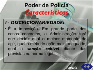 Poder de Polícia Características 1- DISCRICIONARIEDADE: É a imposição. Em grande parte dos casos concretos, a Administração terá que decidir qual o melhor momento de agir, qual o meio de ação mais adequado, qual a  sanção cabível  diante das previstas na norma legal. Patrícia 