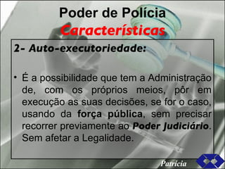 Poder de Polícia Características 2- Auto-executoriedade: É a possibilidade que tem a Administração de, com os próprios meios, pôr em execução as suas decisões, se for o caso, usando da  força pública , sem precisar recorrer previamente ao  Poder Judiciário . Sem afetar a Legalidade. Patrícia 