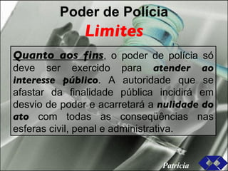 Poder de Polícia Limites Quanto aos fins , o poder de polícia só deve ser exercido para  atender ao interesse público . A autoridade que se afastar da finalidade pública incidirá em desvio de poder e acarretará a  nulidade do ato  com todas as conseqüências nas esferas civil, penal e administrativa. Patrícia 