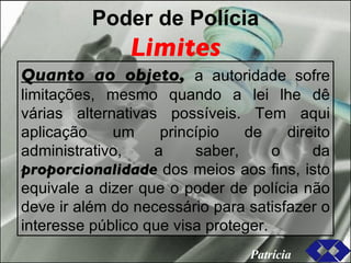 Poder de Polícia Limites Quanto ao objeto ,  a autoridade sofre limitações, mesmo quando a lei lhe dê várias alternativas possíveis. Tem aqui aplicação um princípio de direito administrativo, a saber, o da  proporcionalidade  dos meios aos fins, isto equivale a dizer que o poder de polícia não deve ir além do necessário para satisfazer o interesse público que visa proteger. Patrícia 