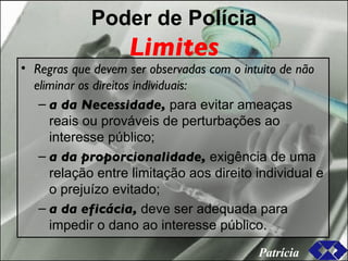 Poder de Polícia Limites Regras que devem ser observadas com o intuito de não eliminar os direitos individuais: a da Necessidade,  para evitar ameaças reais ou prováveis de perturbações ao interesse público; a da proporcionalidade,  exigência de uma relação entre limitação aos direito individual e o prejuízo evitado; a da eficácia,  deve ser adequada para impedir o dano ao interesse público. Patrícia 