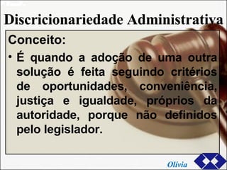 Discricionariedade Administrativa Conceito: É quando a adoção de uma outra solução é feita seguindo critérios de oportunidades, conveniência, justiça e igualdade, próprios da autoridade, porque não definidos pelo legislador. Olívia 