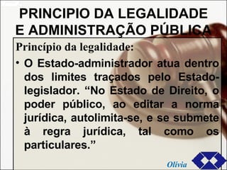 PRINCIPIO DA LEGALIDADE E ADMINISTRAÇÃO PÚBLICA Princípio da legalidade: O Estado-administrador atua dentro dos limites traçados pelo Estado-legislador. “No Estado de Direito, o poder público, ao editar a norma jurídica, autolimita-se, e se submete à regra jurídica, tal como os particulares.” Olívia 