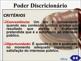 Poder Discricionário CRITÉRIOS Conveniência:  Um ato é conveniente quando seu conteúdo jurídico produz um resultado que atenda à finalidade pretendida que é a satisfação ao interesse público.  Oportunidade:  É quando o ato é praticado no momento adequado (oportuno) à satisfação do interesse público. Olívia 