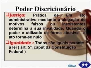Poder Discricionário Justiça:  Prática de um ato administrativo mediante a alegação de motivos falsos ou inexistentes determina a sua invalidade. Quando o poder é utilizado de forma abusiva - a ato torna-se nulo Igualdade :  Todos são iguais perante a lei ( art. 5º, caput da Constituição Federal ) Olívia 