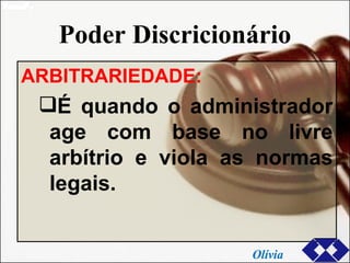 Poder Discricionário ARBITRARIEDADE: É quando o administrador age com base no livre arbítrio e viola as normas legais. Olívia 