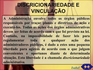 DISCRICIONARIEDADE E VINCULAÇÃO A Administração envolve todos os órgãos públicos responsáveis por traçar planos e diretrizes de ação e executá-los. Todas as ações dos órgãos administrativos devem ser feitas de acordo com o que foi previsto na lei. Contudo, na impossibilidade de fazer leis para regulamentar toda e qualquer ação dos administradores públicos, é dado a estes uma pequena liberdade para agirem de acordo com o que julgam convenientes e oportunos diante de determinada situação. Esta liberdade é a chamada  discricionariedade administrativa. Isabel 