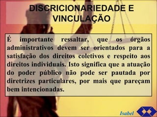 DISCRICIONARIEDADE E VINCULAÇÃO É importante ressaltar, que os órgãos administrativos devem ser orientados para a satisfação dos direitos coletivos e respeito aos direitos individuais. Isto significa que a atuação do poder público não pode ser pautada por diretrizes particulares, por mais que pareçam bem intencionadas. Isabel 