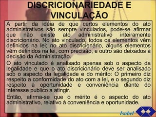 DISCRICIONARIEDADE E VINCULAÇÃO A partir da idéia de que certos elementos do ato administrativos são sempre vinculados, pode-se afirmar que não existe ato administrativo inteiramente discricionário. No ato vinculado, todos os elementos vêm definidos na lei; no ato discricionário, alguns elementos vêm definidos na lei, com precisão, e outro são deixados à decisão da Administração. O ato vinculado é analisado apenas sob o aspecto da legalidade e que o ato discricionário deve ser analisado sob o aspecto da legalidade e do mérito: O primeiro diz respeito a conformidade do ato com a lei, e o segundo diz respeito a oportunidade e conveniência diante do interesse publico a atingir.  Então, afirma-se que o mérito é o aspecto do ato administrativo, relativo à conveniência e oportunidade. Isabel 