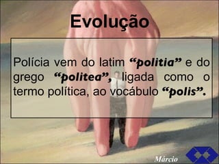 Evolução Polícia vem do latim  “politia”  e do grego  “politea”,  ligada como o termo política, ao vocábulo  “polis”. Márcio 