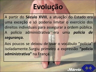 Evolução A partir do  Século XVIII , a atuação do Estado era uma exceção e só poderia limitar o exercício dos direitos individuais para assegurar a ordem pública. A polícia administrativa era uma  polícia de segurança. Aos poucos se deixou de usar o vocábulo “polícia” isoladamente.Surgiu primeiro a expressão  “polícia administrativa”   na França. Márcio 