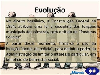 Evolução No direito brasileiro, a Constituição Federal de 1824, atribuiu uma lei a disciplina das funções municipais das câmaras, com o título de “Posturas Policias”. A partir desse momento, firma-se o uso da locução “poder de polícia”, para definir o poder da Administração de limitar o interesse particular, em benefício do bem-estar social. Márcio 