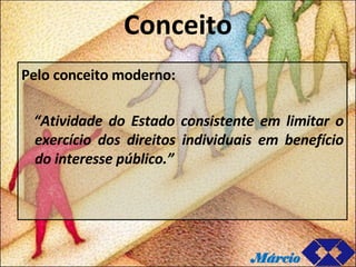 Conceito Pelo conceito moderno: “ Atividade do Estado consistente em limitar o exercício dos direitos individuais em benefício do interesse público.” Márcio 