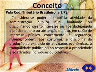 Conceito Pelo Cód. Tributário Brasileiro, art.78: “ considera-se poder de polícia atividade da administração pública que, limitando ou disciplinando direito,interesse ou liberdade,regula a prática de ato ou abstenção de fato, em razão de interesse público concernente à segurança, higiene, ordem, aos costumes, à disciplina da produção,ao exercício de atividades econômicas, à tranqüilidade pública ou ao respeito à propriedade e aos direitos individuais ou coletivos.” Márcio 