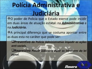 Polícia Administrativa e Judiciária O poder de Policia que o Estado exerce pode incidir em duas áreas de atuação estatal: na  Administrativa  e na  Judiciária. A principal diferença que se costuma apontar entre as duas esta no caráter que pode ser:  Preventivo  da Policia Administrativa impedir as ações anti-sociais. Repressivo  Policia Judiciária punir os infratores da lei penal. Ilmara 