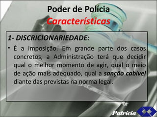 Poder de Polícia Características 1- DISCRICIONARIEDADE: É a imposição. Em grande parte dos casos concretos, a Administração terá que decidir qual o melhor momento de agir, qual o meio de ação mais adequado, qual a  sanção cabível  diante das previstas na norma legal. Patrícia 