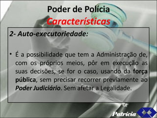 Poder de Polícia Características 2- Auto-executoriedade: É a possibilidade que tem a Administração de, com os próprios meios, pôr em execução as suas decisões, se for o caso, usando da  força pública , sem precisar recorrer previamente ao  Poder Judiciário . Sem afetar a Legalidade. Patrícia 