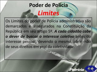Poder de Polícia Limites Os Limites do poder de Polícia administrativa são demarcados e assegurados na Constituição da República em seu artigo 5º.  A cada cidadão cabe o dever de buscar o interesse coletivo  antes do interesse pessoal, devendo o mesmo, abrir mão de seus direitos em prol da coletividade. Patrícia 