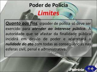 Poder de Polícia Limites Quanto aos fins , o poder de polícia só deve ser exercido para  atender ao interesse público . A autoridade que se afastar da finalidade pública incidirá em desvio de poder e acarretará a  nulidade do ato  com todas as conseqüências nas esferas civil, penal e administrativa. Patrícia 