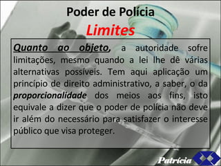 Poder de Polícia Limites Quanto ao objeto ,  a autoridade sofre limitações, mesmo quando a lei lhe dê várias alternativas possíveis. Tem aqui aplicação um princípio de direito administrativo, a saber, o da  proporcionalidade  dos meios aos fins, isto equivale a dizer que o poder de polícia não deve ir além do necessário para satisfazer o interesse público que visa proteger. Patrícia 