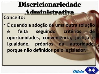 Discricionariedade Administrativa Conceito: É quando a adoção de uma outra solução é feita seguindo critérios de oportunidades, conveniência, justiça e igualdade, próprios da autoridade, porque não definidos pelo legislador. Olívia 