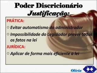Poder Discricionário Justificação: PRÁTICA: Evitar automatismo do administrador  Impossibilidade do Legislador prever todos os fatos na lei  JURÍDICA: Aplicar de forma mais eficiente a lei Olívia 
